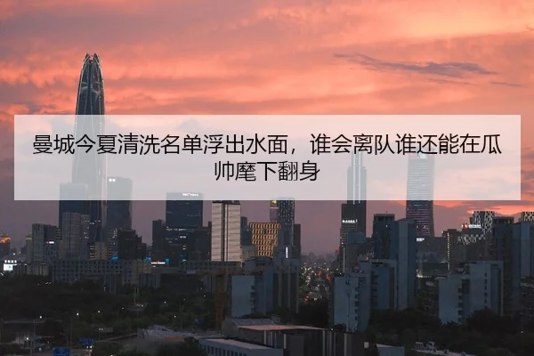 曼城今夏清洗名单浮出水面，谁会离队谁还能在瓜帅麾下翻身
